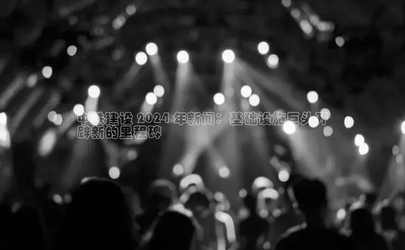 意昂体育4登录百度技术学院中铁建设 2024 年新闻：基础设施巨头开
辟新的里程碑