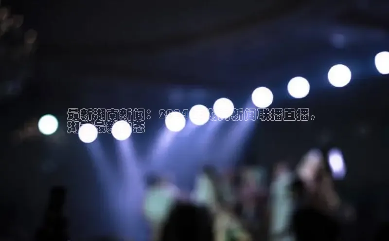 EON4官网百度集团最新湖南新闻：2024 年湖南新闻联播直播，
湖南最新动态