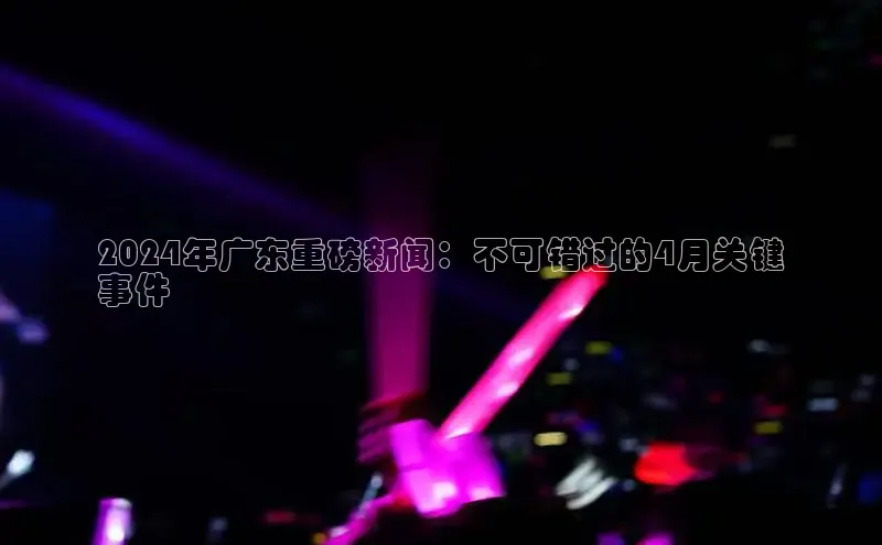 意昂4登录梯哥哥科技2024年广东重磅新闻：不可错过的4月关键
事件