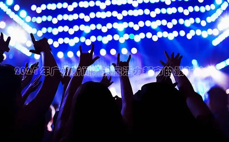 意昂体育4代理光魔科技2024 年广州新闻：这座活力都市的最新动态