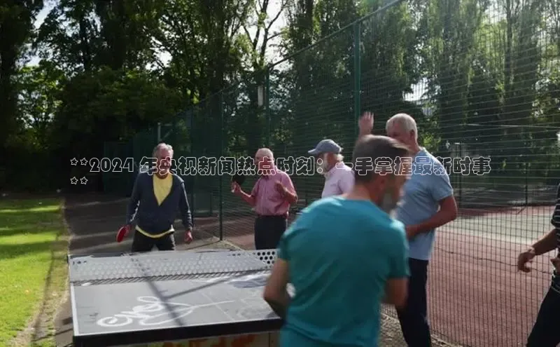 意昂4百度游戏**2024 年央视新闻热点时刻：一手掌握最新时事
**