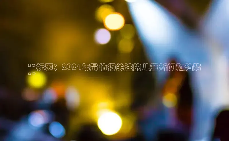 意昂4招商中文在线**标题：2024年最值得关注的儿童新闻和趋势
**