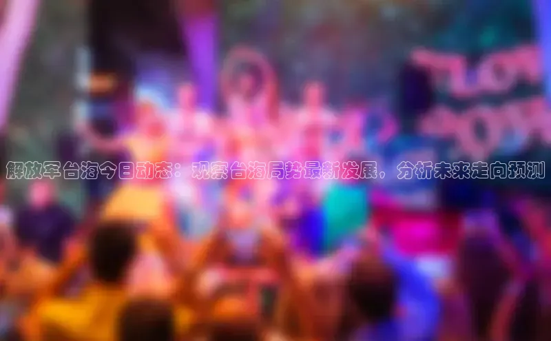 解放军台海今日动态：观察台海局势最新发展，分析未来走向预测